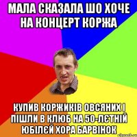 мала сказала шо хоче на концерт коржа купив коржиків овсяних і пішли в клюб на 50-лєтній юбілєй хора барвінок