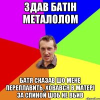 здав батін металолом батя сказав шо мене переплавить, ховався в матері за спиной шоб не вбив