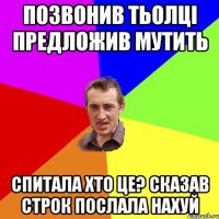 позвонив тьолці предложив мутить спитала хто це? сказав строк послала нахуй