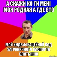 а скажи ко ти мені моя родная а где єто мой индєфікацейний код заграничного паспорта блять!!!