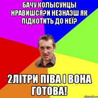 бачу колысунцы нравишся?и незнаэш як підкотить до неї? 2літри піва і вона готова!