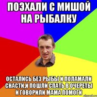 Поэхали с Мишой на рыбалку Остались без рыбы и поламали снасти,и пошли спать в очереты и говорили мама помоги