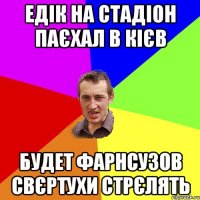 ЕДІК НА СТАДІОН ПАЄХАЛ В КІЄВ БУДЕТ ФАРНСУЗОВ СВЄРТУХИ СТРЄЛЯТЬ