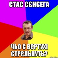 СТАС СЄНЄЕГА ЧЬО С ВЄРТУХІ СТРЄЛЬНУТЬ?