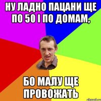 Ну ладно пацани ще по 50 і по домам, бо малу ще провожать