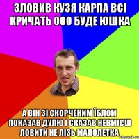 ЗЛОВИВ КУЗЯ КАРПА ВСІ КРИЧАТЬ ООО БУДЕ ЮШКА А ВІН ЗІ СКОРЧЕНИМ ЇБЛОМ ПОКАЗАВ ДУЛЮ І СКАЗАВ НЕВМІЄШ ЛОВИТИ НЕ ЛІЗЬ МАЛОЛЕТКА