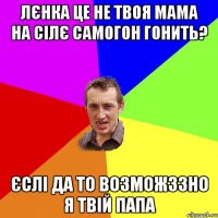 Лєнка це не твоя мама на сілє самогон гонить? Єслі да то возможззно я твій папа