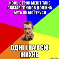 кось строк меніт таке сказав:"любов должна буть як мої труси Одні і на всю жихнь