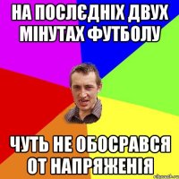 на послєдніх двух мінутах футболу чуть не обосрався от напряженія