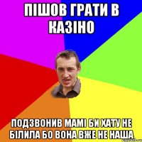 пішов грати в казіно подзвонив мамі би хату не білила бо вона вже не наша