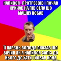 Напився , протрезвів і почав кричав на пів села шо Машку йобав її парєнь володя сказав шо бачив як я напився заліз до нього до хати і йобав коня