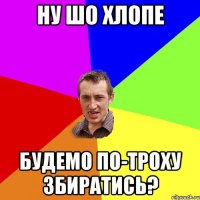 ну шо хлопе будемо по-троху збиратись?