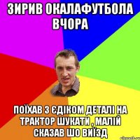 зирив окалафутбола вчора поїхав з єдіком деталі на трактор шукати , малій сказав шо виїзд