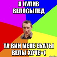 я купив велосыпед та вин мене ебаты велы хоче=(