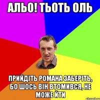 АЛЬО! ТЬОТЬ ОЛЬ ПРИЙДІТЬ РОМАНА ЗАБЕРІТЬ, БО ШОСЬ ВІН ВТОМИВСЯ, НЕ МОЖЕ ЙТИ