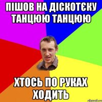 пішов на діскотєку танцюю танцюю хтось по руках ходить