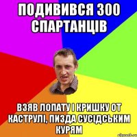 подивився 300 спартанців взяв лопату і кришку от каструлі, пизда сусідським курям