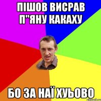 ПІШОВ ВИСРАВ П"ЯНУ КАКАХУ БО ЗА НАЇ ХУЬОВО