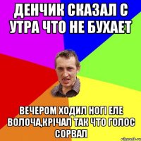 Денчик сказал с утра что не бухает вечером ходил ногі еле волоча,крічал так что голос сорвал