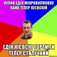 купив Едік мікроволновку каже,тепер кієвскій Едік,кієвскі торти,ти тепер сталічний