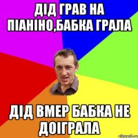 Дід грав на піаніно,Бабка грала Дід вмер бабка не доіграла