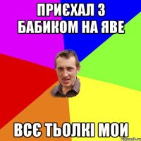 приєхал з бабиком на яве всє тьолкі мои