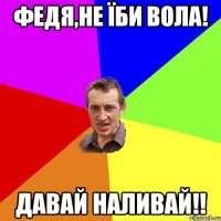 федя,не їби вола! давай наливай!!