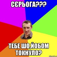 СЄРЬОГА??? ТЕБЕ ШО,ЙОБОМ ТОКНУЛО?