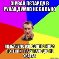 зірвав пєтарду в руках,думав не больно як їбануло,аж соплі з носа потекли і пару пальців не хватає