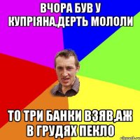 вчора був у Купріяна,дерть мололи то три банки взяв,аж в грудях пекло