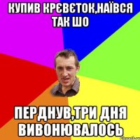 купив крєвєток,наївся так шо перднув,три дня вивонювалось