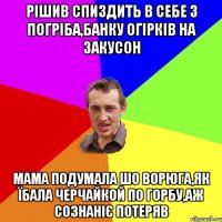 рішив спиздить в себе з погріба,банку огірків на закусон мама подумала шо ворюга,як їбала черчайкой по горбу,аж сознаніє потеряв