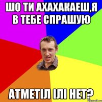 шо ти ахахакаеш,я в тебе спрашую атметіл ілі нет?