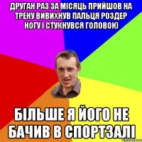 друган раз за місяць прийшов на трену вивихнув пальця роздер ногу і стукнувся головою більше я його не бачив в спортзалі