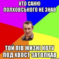 Хто Саню Полховського не знав той пів жизні коту под хвост затолкав