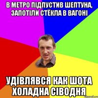 в метро підпустив шептуна, запотіли стёкла в вагоні удівлявся как шота холадна сіводня