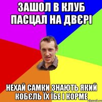 зашол в клуб пасцал на двєрі нехай самки знають який кобєль їх їбе і корме