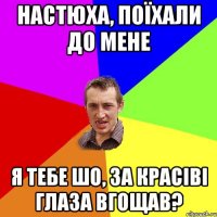 Настюха, поїхали до мене Я тебе шо, за красіві глаза вгощав?