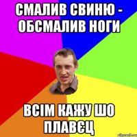 СМАЛИВ СВИНЮ - ОБСМАЛИВ НОГИ ВСІМ КАЖУ ШО ПЛАВЄЦ