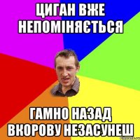 циган вже непоміняється гамно назад вкорову незасунеш