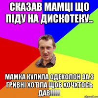 Сказав мамці що піду на дискотеку.. Мамка купила одеколон за 3 гривні хотіла щоб хочхтось дав!!!!!