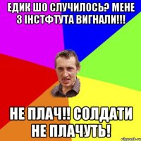 Едик шо случилось? Мене з інстфтута вигнали!!! не плач!! солдати не плачуть!