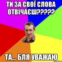 Ти за свої слова отвічаєш????? та... бля уважаю