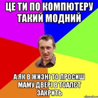 це ти по компютеру такий модний а як в жизні то просиш маму двері в тоалєт закрить