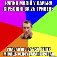 купив малій у ларьку сірьожкі за 25 гривень сказав шо за 250, тепер місяць сексу гарантірован