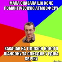 мала сказала шо хоче романтіческую атмосфєру закачав на тіліпхон нового шансону,та спиздив у едіка свічку