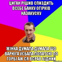 циган рішив спиздить всебе банку огірків назакуску жінка думала думала шо варюга уєбала лопатою по горбі аж ся всрав бідний