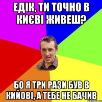 Едік, ти точно в Києві живеш? бо я три рази був в Кийові, а тебе не бачив