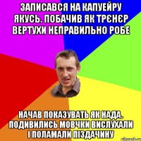 записався на капуейру якусь. побачив як трєнєр вертухи неправильно робе начав показувать як нада. подивились мовчки вислухали і поламали піздачину