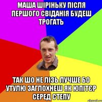 маша шіріньку після першого свіданія будеш трогать так шо не лізь лучше бо утулю заглохнеш як юпітєр серед степу